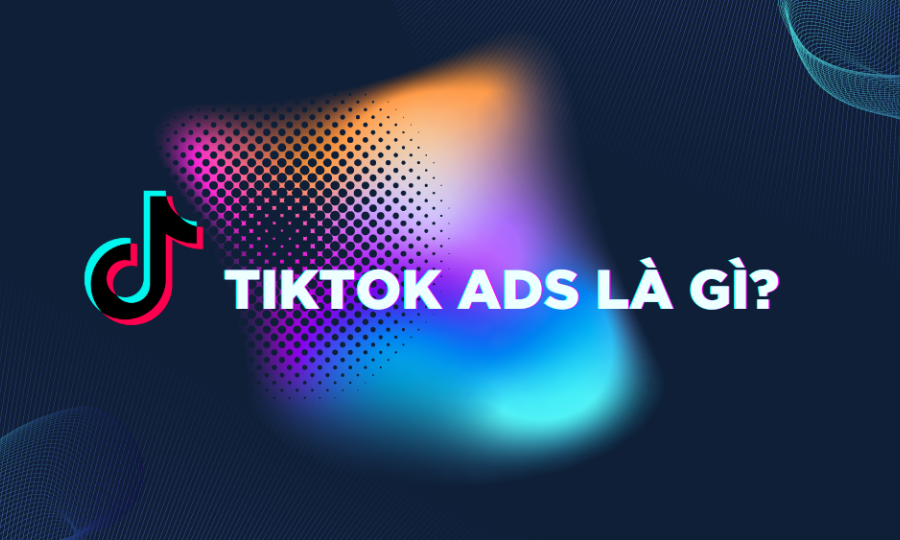 TikTok Ads là gì? 6 Điều phải nắm khi chạy quảng cáo 2023